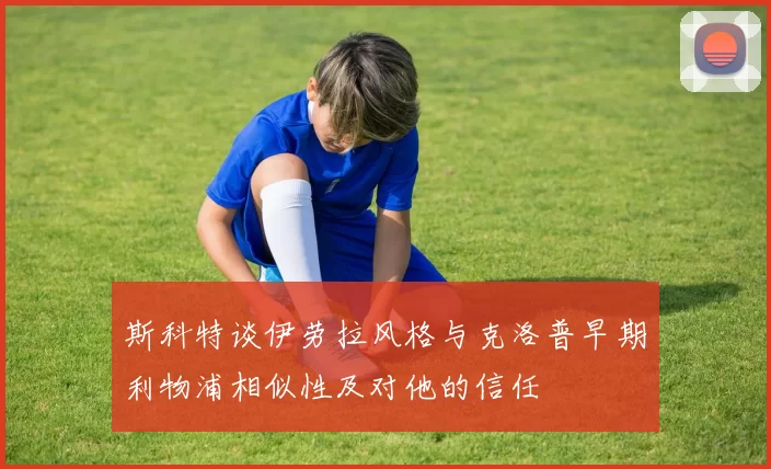 斯科特谈伊劳拉风格与克洛普早期利物浦相似性及对他的信任