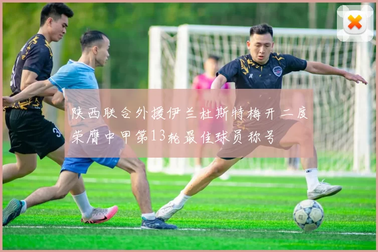 陕西联合外援伊兰杜斯特梅开二度荣膺中甲第13轮最佳球员称号