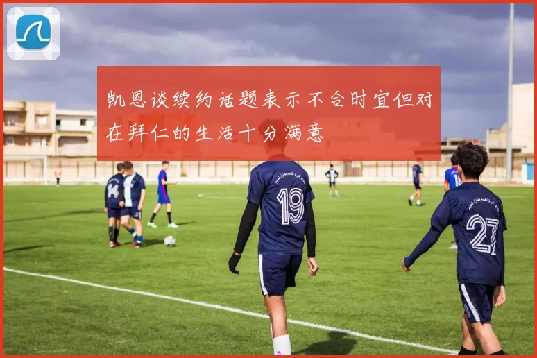 凯恩谈续约话题表示不合时宜但对在拜仁的生活十分满意