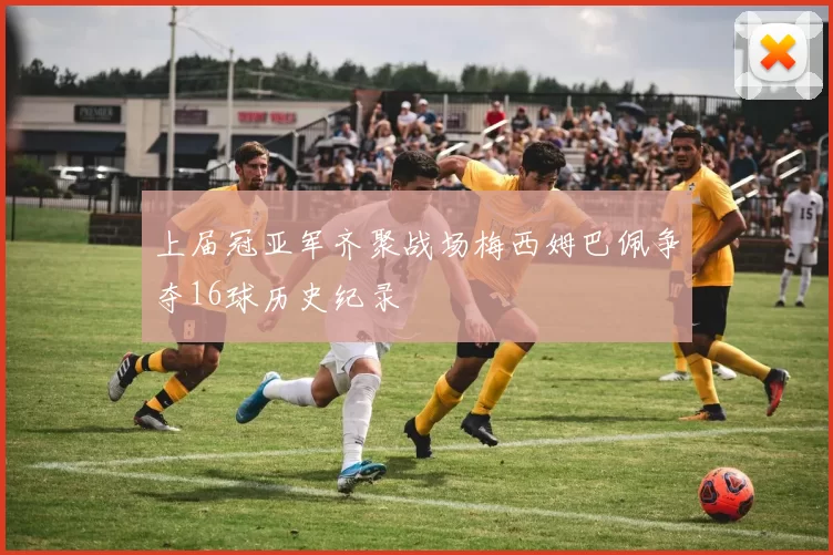 上届冠亚军齐聚战场梅西姆巴佩争夺16球历史纪录