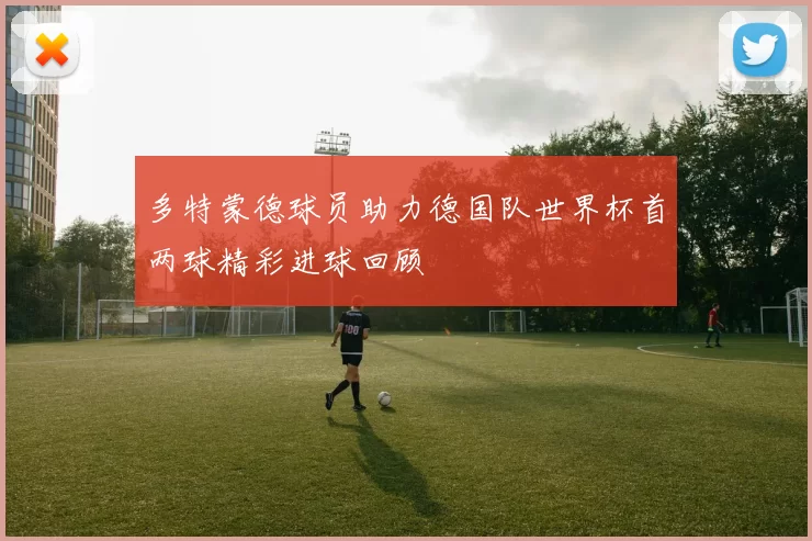 多特蒙德球员助力德国队世界杯首两球精彩进球回顾