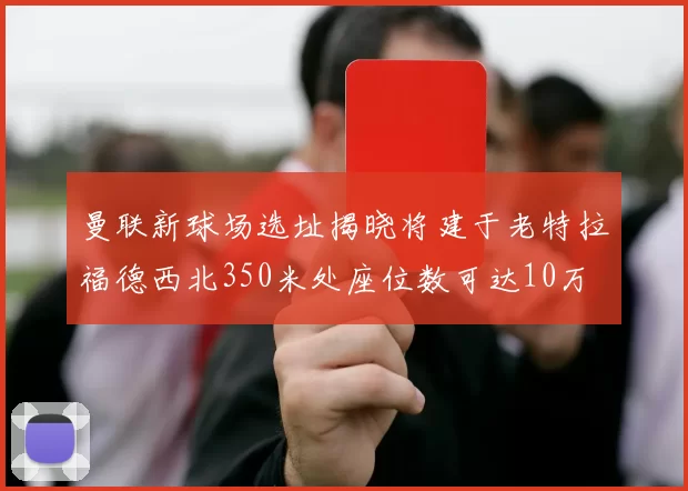 曼联新球场选址揭晓将建于老特拉福德西北350米处座位数可达10万