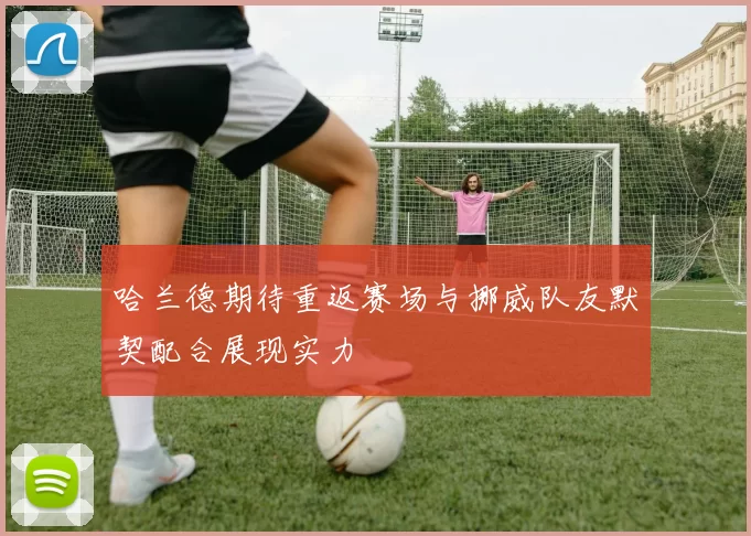 哈兰德期待重返赛场与挪威队友默契配合展现实力