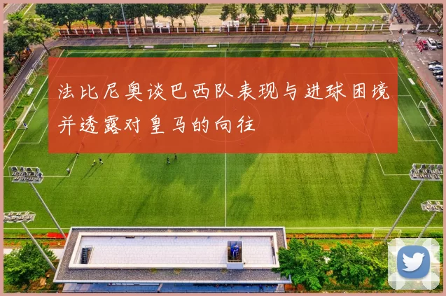 法比尼奥谈巴西队表现与进球困境并透露对皇马的向往