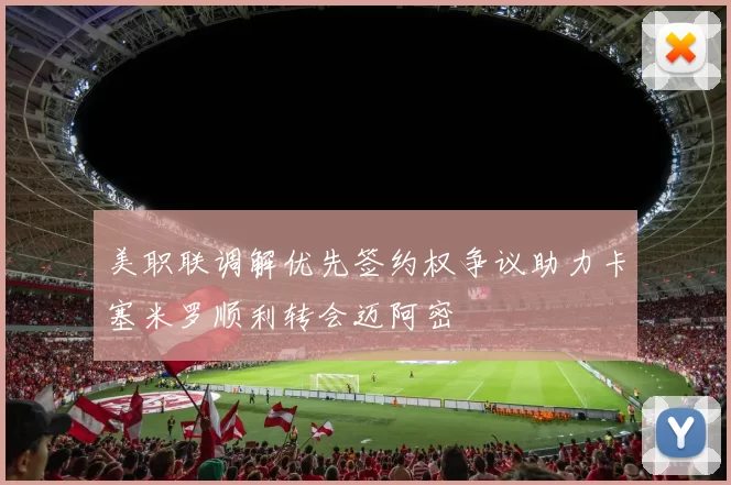 美职联调解优先签约权争议助力卡塞米罗顺利转会迈阿密