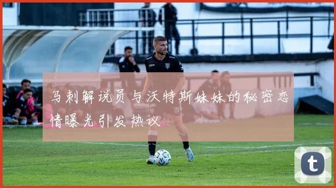 马刺解说员与沃特斯妹妹的秘密恋情曝光引发热议