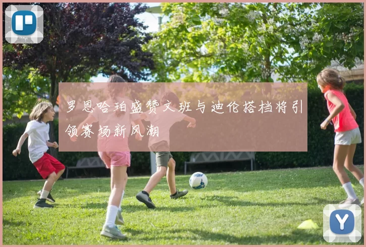 罗恩哈珀盛赞文班与迪伦搭档将引领赛场新风潮