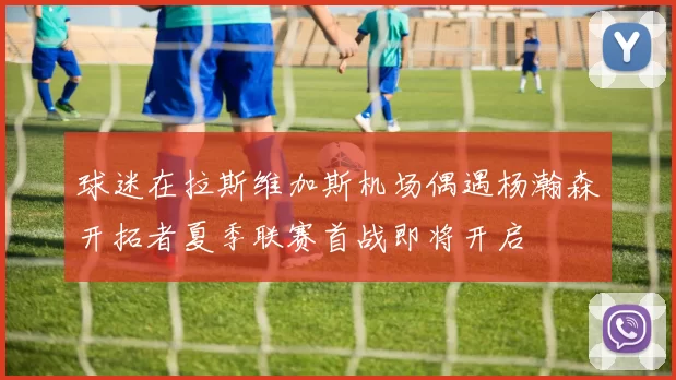 球迷在拉斯维加斯机场偶遇杨瀚森开拓者夏季联赛首战即将开启