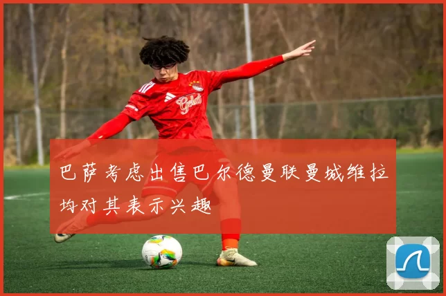 巴萨考虑出售巴尔德曼联曼城维拉均对其表示兴趣