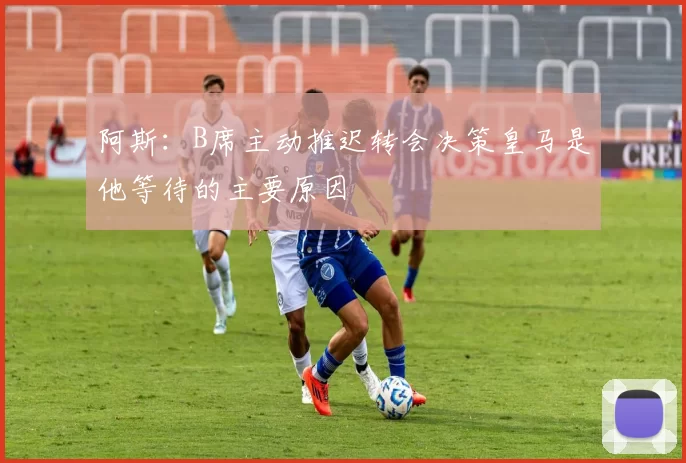 阿斯：B席主动推迟转会决策皇马是他等待的主要原因
