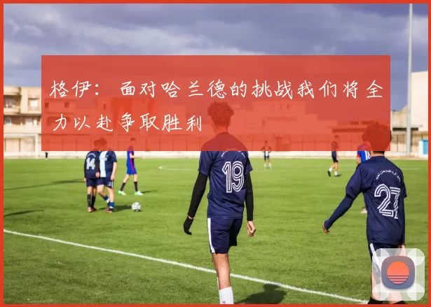 格伊：面对哈兰德的挑战我们将全力以赴争取胜利