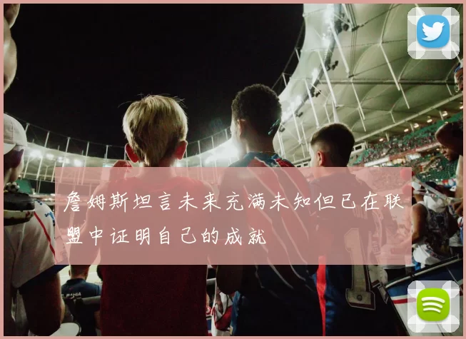 詹姆斯坦言未来充满未知但已在联盟中证明自己的成就