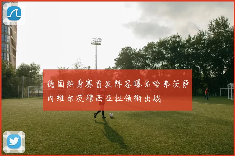 德国热身赛首发阵容曝光哈弗茨萨内维尔茨穆西亚拉领衔出战