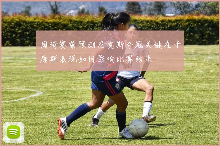 周琦赛前预测尼克斯夺冠关键在于唐斯表现如何影响比赛结果