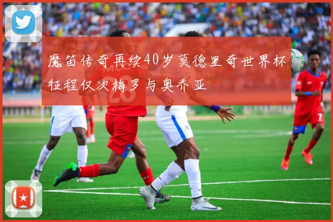 魔笛传奇再续40岁莫德里奇世界杯征程仅次梅罗与奥乔亚