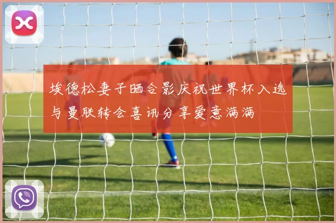 埃德松妻子晒合影庆祝世界杯入选与曼联转会喜讯分享爱意满满