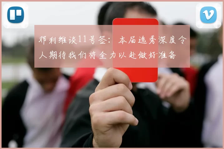 邓利维谈11号签：本届选秀深度令人期待我们将全力以赴做好准备