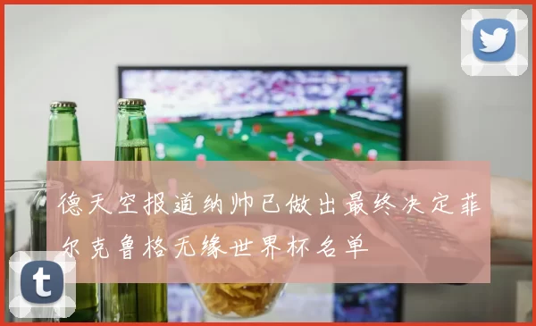 德天空报道纳帅已做出最终决定菲尔克鲁格无缘世界杯名单