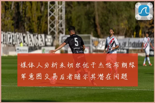 媒体人分析米切尔优于杰伦布朗绿军意图交易后者暗示其潜在问题
