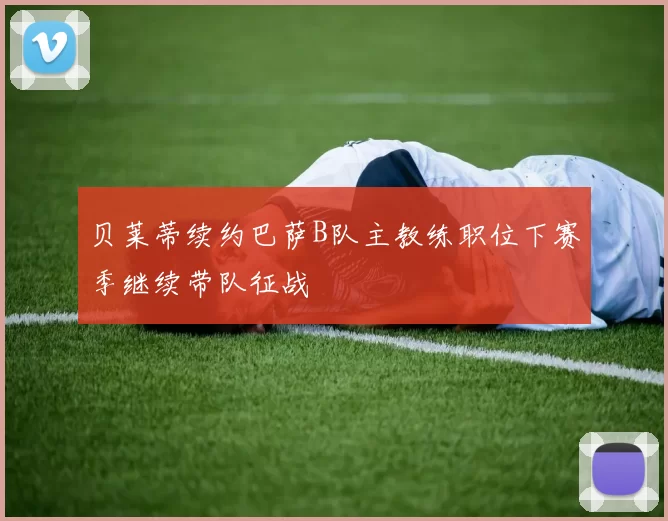 贝莱蒂续约巴萨B队主教练职位下赛季继续带队征战