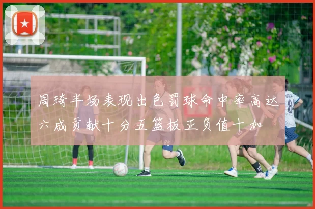 周琦半场表现出色罚球命中率高达六成贡献十分五篮板正负值十加