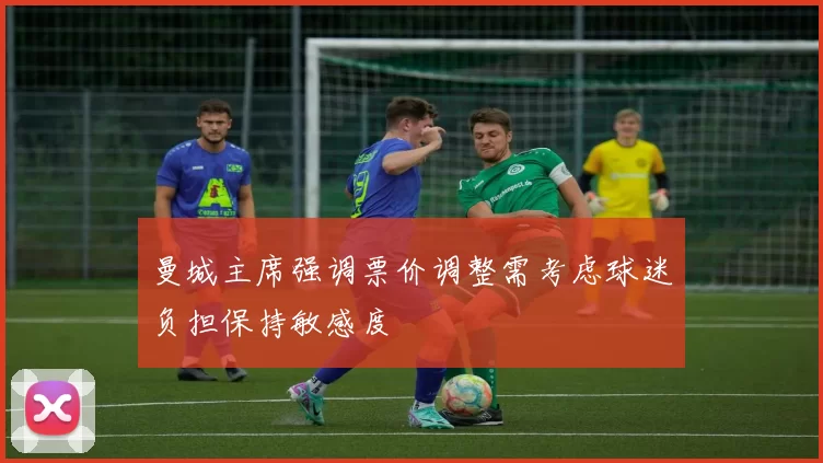 曼城主席强调票价调整需考虑球迷负担保持敏感度