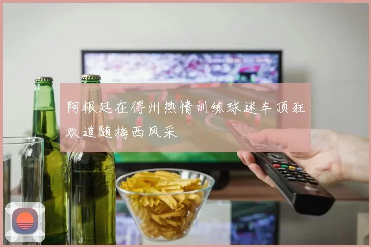 阿根廷在得州热情训练球迷车顶狂欢追随梅西风采
