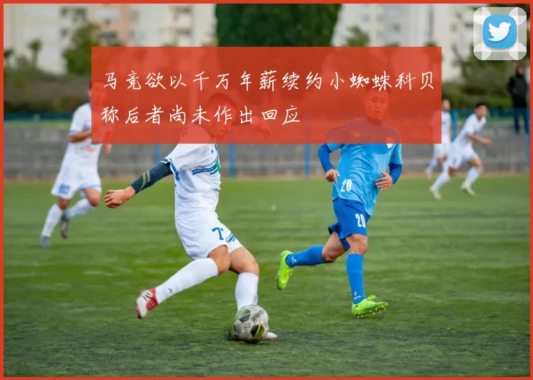 马竞欲以千万年薪续约小蜘蛛科贝称后者尚未作出回应