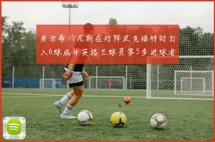 劳尔希门尼斯在对阵皮克福特时打入6球成非英格兰球员第5多进球者