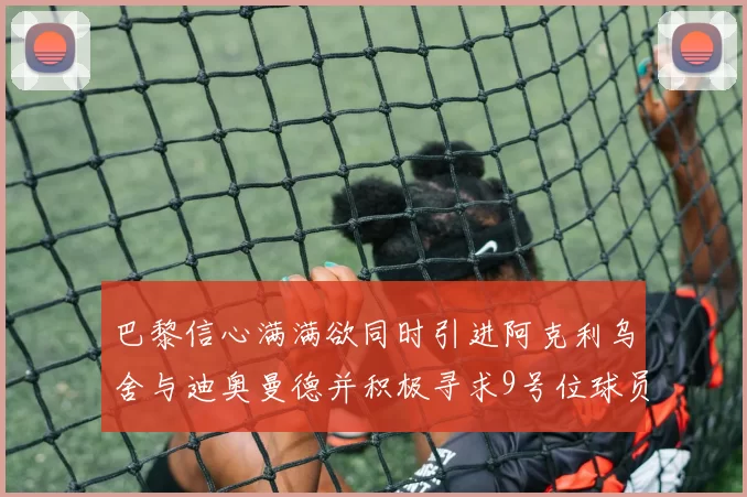 巴黎信心满满欲同时引进阿克利乌舍与迪奥曼德并积极寻求9号位球员