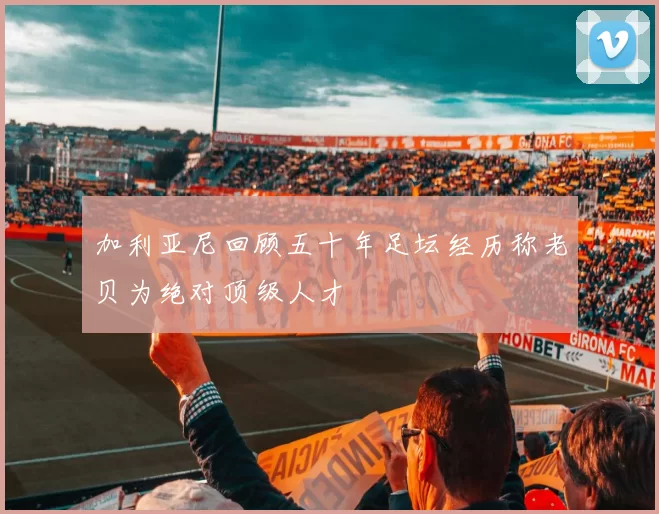 加利亚尼回顾五十年足坛经历称老贝为绝对顶级人才