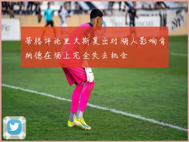 蒂格评论里夫斯复出对湖人影响肯纳德在场上完全失去机会