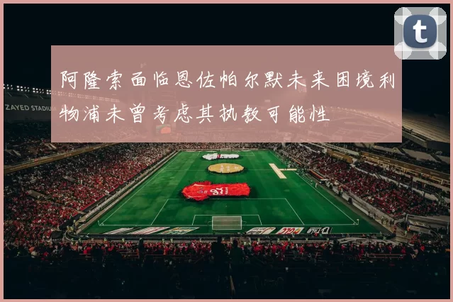 阿隆索面临恩佐帕尔默未来困境利物浦未曾考虑其执教可能性