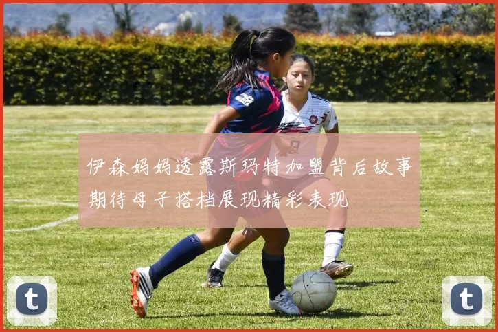 伊森妈妈透露斯玛特加盟背后故事期待母子搭档展现精彩表现
