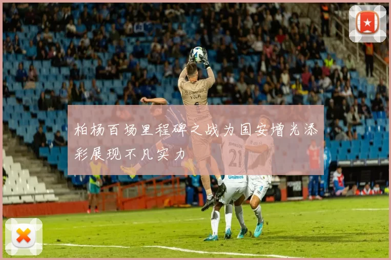 柏杨百场里程碑之战为国安增光添彩展现不凡实力