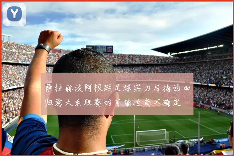 萨拉赫谈阿根廷足球实力与梅西回归意大利联赛的可能性尚不确定